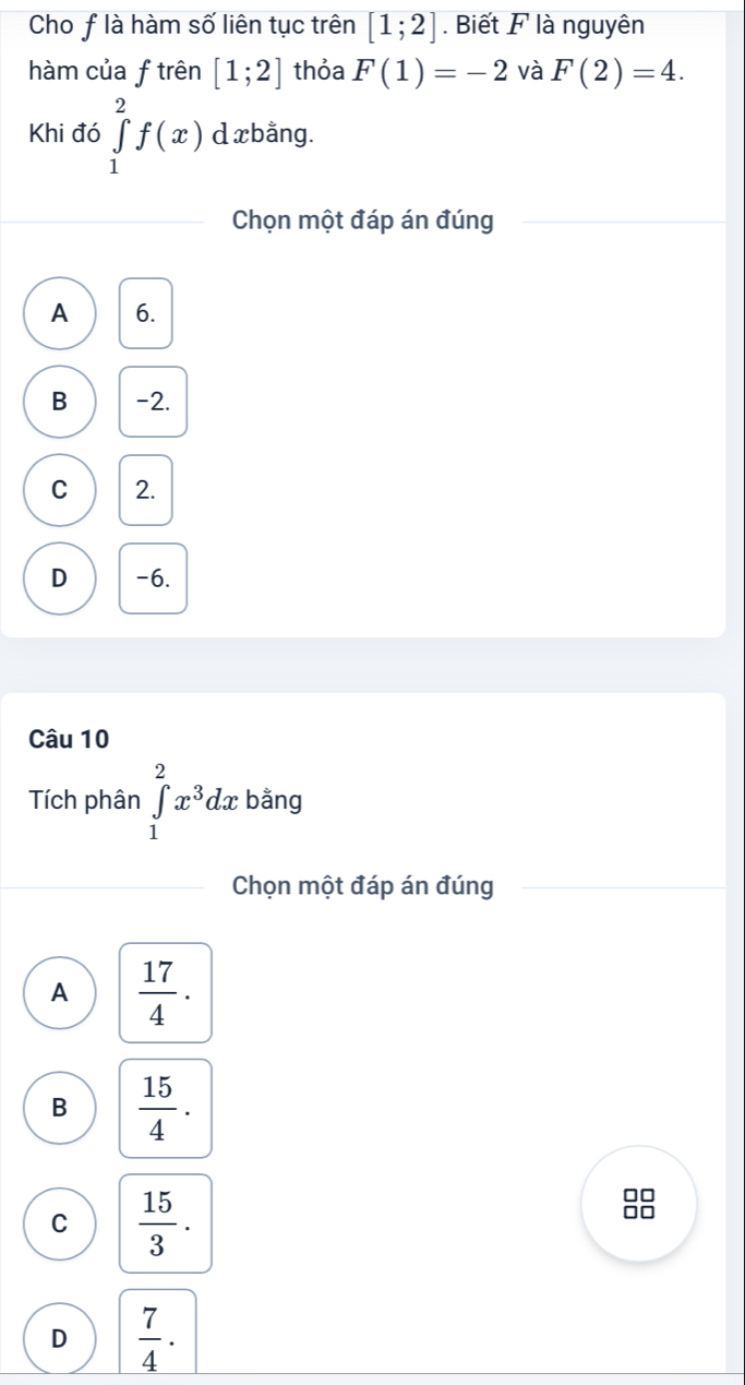 Cho flà hàm số liên tục trên [1;2]. Biết F là nguyên
hàm của f trên [1;2] thỏa F(1)=-2 và F(2)=4. 
Khi đó ∈tlimits _1^(2f(x) d xbằng.
Chọn một đáp án đúng
A 6.
B -2.
C 2.
D -6.
Câu 10
Tích phân ∈tlimits _1^2x^3)dx bằng
Chọn một đáp án đúng
A  17/4 .
B  15/4 .
C  15/3 .
□□
□□
D  7/4 .