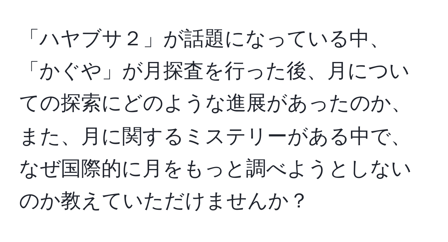 「ハヤブサ２」が話題になっている中、「かぐや」が月探査を行った後、月についての探索にどのような進展があったのか、また、月に関するミステリーがある中で、なぜ国際的に月をもっと調べようとしないのか教えていただけませんか？