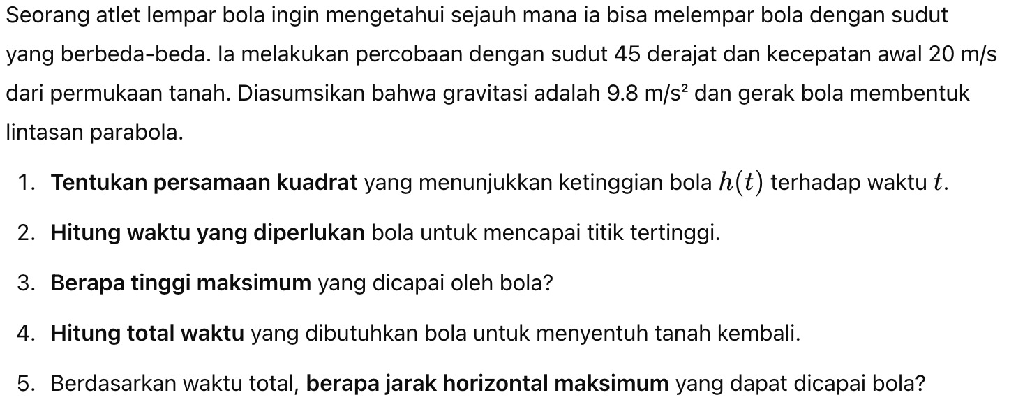 Seorang atlet lempar bola ingin mengetahui sejauh mana ia bisa melempar bola dengan sudut 
yang berbeda-beda. la melakukan percobaan dengan sudut 45 derajat dan kecepatan awal 20 m/s
dari permukaan tanah. Diasumsikan bahwa gravitasi adalah 9.8m/s^2 dan gerak bola membentuk 
lintasan parabola. 
1. Tentukan persamaan kuadrat yang menunjukkan ketinggian bola h(t) terhadap waktu t. 
2. Hitung waktu yang diperlukan bola untuk mencapai titik tertinggi. 
3. Berapa tinggi maksimum yang dicapai oleh bola? 
4. Hitung total waktu yang dibutuhkan bola untuk menyentuh tanah kembali. 
5. Berdasarkan waktu total, berapa jarak horizontal maksimum yang dapat dicapai bola?