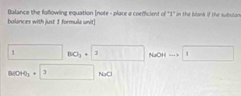 Balance the following equation [note - place a coefficient of "1" in the blank if the substan 
balances with just 1 formula unit]
1BlO_3+3 NaOH...>1
Bl(OH)_3+ 3 NaCl