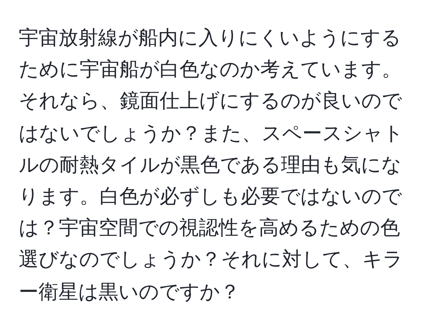 宇宙放射線が船内に入りにくいようにするために宇宙船が白色なのか考えています。それなら、鏡面仕上げにするのが良いのではないでしょうか？また、スペースシャトルの耐熱タイルが黒色である理由も気になります。白色が必ずしも必要ではないのでは？宇宙空間での視認性を高めるための色選びなのでしょうか？それに対して、キラー衛星は黒いのですか？