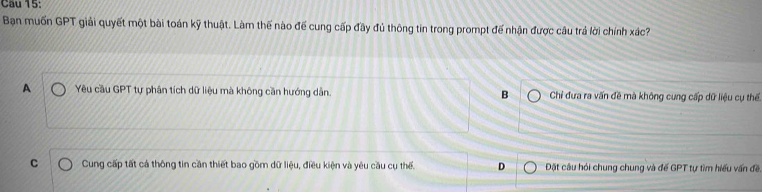 Cầu 15:
Bạn muốn GPT giải quyết một bài toán kỹ thuật. Làm thế nào để cung cấp đầy đủ thông tin trong prompt đế nhận được câu trả lời chính xác?
A Yêu cầu GPT tự phân tích dữ liệu mà không cần hướng dân. B Chỉ đưa ra vấn đề mà không cung cấp dữ liệu cụ thể.
C Cung cấp tất cá thông tin cần thiết bao gồm dữ liệu, điều kiện và yêu cầu cụ thế. D Đặt câu hỏi chung chung và đế GPT tự tìm hiếu vấn đề