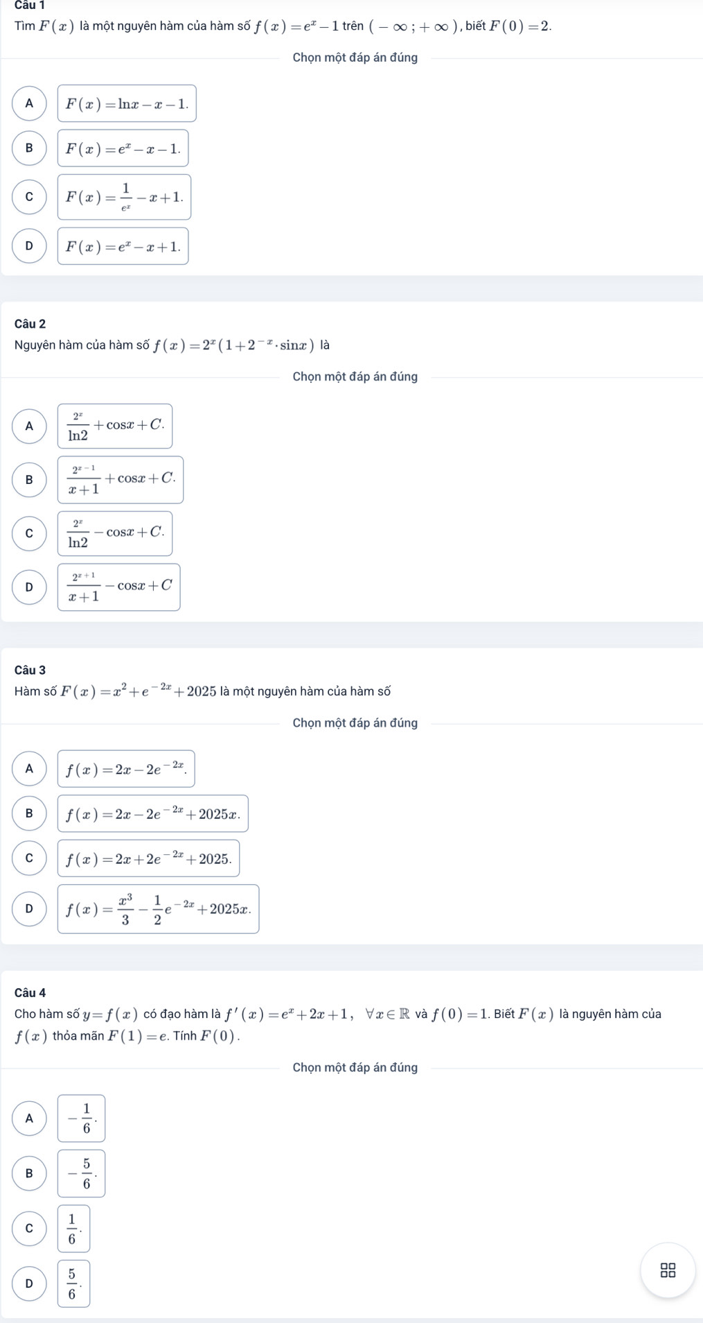 Tìm F(x) là một nguyên hàm của hàm số f(x)=e^x-1trin(-∈fty ;+∈fty ) , biết F(0)=2.
Chọn một đáp án đúng
A F(x)=ln x-x-1.
B F(x)=e^x-x-1.
C F(x)= 1/e^x -x+1.
D F(x)=e^x-x+1.
Câu 2
Nguyên hàm của hàm số f(x)=2^x(1+2^(-x)· sin x) là
Chọn một đáp án đúng
A  2^x/ln 2 +cos x+C.
B  (2^(x-1))/x+1 +cos x+C.
C  2^x/ln 2 -cos x+C.
D  (2^(x+1))/x+1 -cos x+C
Câu 3
Hàm số F(x)=x^2+e^(-2x)+2025 là một nguyên hàm của hàm số
_
Chọn một đáp án đúng
A f(x)=2x-2e^(-2x).
B f(x)=2x-2e^(-2x)+2025x.
C f(x)=2x+2e^(-2x)+2025.
D f(x)= x^3/3 - 1/2 e^(-2x)+2025x.
Câu 4
Cho hàm số y=f(x) có đạo hàm là f'(x)=e^x+2x+1,forall x∈ R và f(0)=1. Biết F(x) là nguyên hàm của
f(x) thỏa mãn F(1)=e :. Tính F(0).
Chọn một đáp án đúng
A - 1/6 .
B - 5/6 .
C  1/6 .
D  5/6 .
8