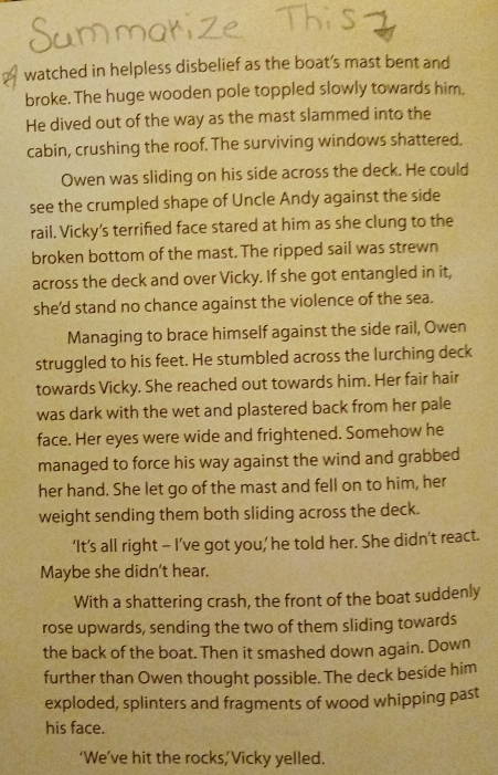 watched in helpless disbelief as the boat’s mast bent and 
broke. The huge wooden pole toppled slowly towards him. 
He dived out of the way as the mast slammed into the 
cabin, crushing the roof. The surviving windows shattered. 
Owen was sliding on his side across the deck. He could 
see the crumpled shape of Uncle Andy against the side 
rail. Vicky's terrified face stared at him as she clung to the 
broken bottom of the mast. The ripped sail was strewn 
across the deck and over Vicky. If she got entangled in it, 
she'd stand no chance against the violence of the sea. 
Managing to brace himself against the side rail, Owen 
struggled to his feet. He stumbled across the lurching deck 
towards Vicky. She reached out towards him. Her fair hair 
was dark with the wet and plastered back from her pale 
face. Her eyes were wide and frightened. Somehow he 
managed to force his way against the wind and grabbed 
her hand. She let go of the mast and fell on to him, her 
weight sending them both sliding across the deck. 
‘It’s all right - I’ve got you,’ he told her. She didn’t react. 
Maybe she didn't hear. 
With a shattering crash, the front of the boat suddenly 
rose upwards, sending the two of them sliding towards 
the back of the boat. Then it smashed down again. Down 
further than Owen thought possible. The deck beside him 
exploded, splinters and fragments of wood whipping past 
his face. 
‘We’ve hit the rocks,’Vicky yelled.