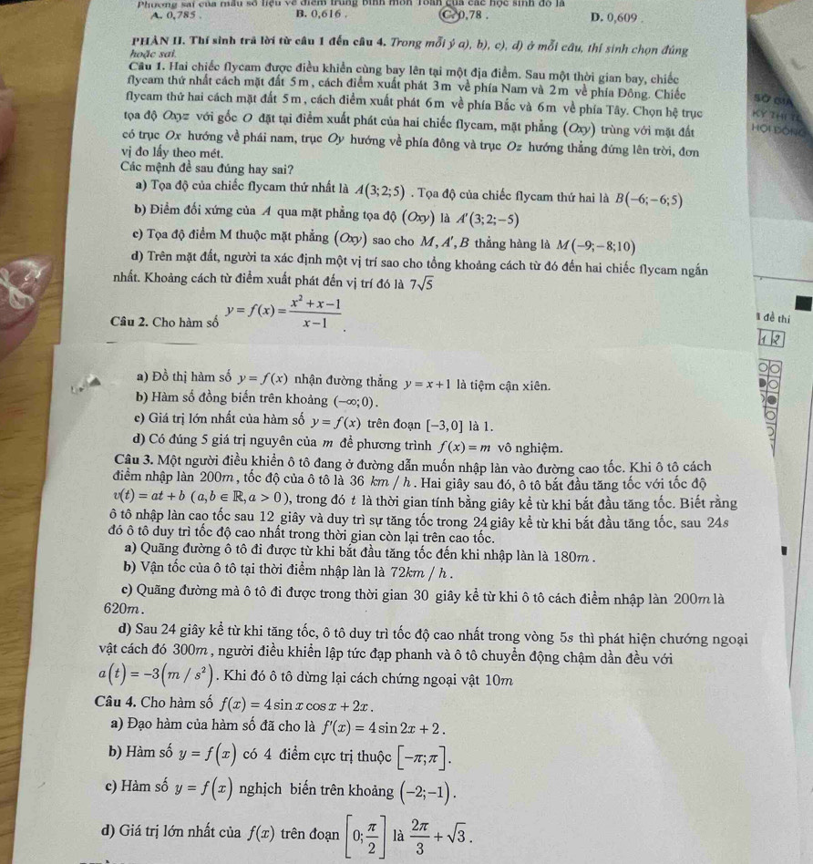 Phương sai của mâu số hệu về điểm trùng bình môn roàn cua các học sinh đồ là D. 0,609 .
A. 0,785 . B. 0,616 . C. 0,78 .
PHAN II. Thí sinh trã lời từ câu 1 đến câu 4. Trong mỗi ý a), b), c), d) ở mỗi câu, thí sinh chọn đúng
hoặc sai
Câu 1. Hai chiếc flycam được điều khiển cùng bay lên tại một địa điểm. Sau một thời gian bay, chiếc
flycam thứ nhất cách mặt đất 5m , cách điểm xuất phát 3m về phía Nam và 2m về phía Đông. Chiếc Sở c
flycam thứ hai cách mặt đất 5m , cách điểm xuất phát 6m về phía Bắc và 6m về phía Tây. Chọn hệ trục KY zH 7
tọa độ Oxyz với gốc O đặt tại điểm xuất phát của hai chiếc flycam, mặt phẳng (Oxy) trùng với mặt đất HộI ĐÔNG
có trục Ox hướng về phái nam, trục Oy hướng về phía đông và trục Oz hướng thẳng đứng lên trời, đơn
vị đo lấy theo mét.
Các mệnh đề sau đúng hay sai?
a) Tọa độ của chiếc flycam thứ nhất là A(3;2;5). Tọa độ của chiếc flycam thứ hai là B(-6;-6;5)
b) Điểm đối xứng của A qua mặt phẳng tọa d (Oxy) là A'(3;2;-5)
c) Tọa độ điểm M thuộc mặt phẳng (Oxy) sao cho M, A', B thẳng hàng là M(-9;-8;10)
d) Trên mặt đất, người ta xác định một vị trí sao cho tổng khoảng cách từ đó đến hai chiếc flycam ngắn
nhất. Khoảng cách từ điểm xuất phát đến vị trí đó là 7sqrt(5)
Câu 2. Cho hàm số y=f(x)= (x^2+x-1)/x-1 .
1 đề thí
1 2
a) Đồ thị hàm số y=f(x) nhận đường thẳng y=x+1 là tiệm cận xiên.
b) Hàm số đồng biến trên khoảng (-∈fty ;0).
c) Giá trị lớn nhất của hàm số y=f(x) trên đoạn [-3,0] là 1.
d) Có đúng 5 giá trị nguyên của m đề phương trình f(x)=m vô nghiệm.
Câu 3. Một người điều khiền ô tô đang ở đường dẫn muốn nhập làn vào đường cao tốc. Khi ô tô cách
điểm nhập làn 200m , tốc độ của ô tô là 36 km / h . Hai giây sau đó, ô tô bắt đầu tăng tốc với tốc độ
v(t)=at+b(a,b∈ R,a>0) , trong đó t là thời gian tính bằng giây kể từ khi bắt đầu tăng tốc. Biết rằng
ô tô nhập làn cao tốc sau 12 giây và duy trì sự tăng tốc trong 24 giây kể từ khi bắt đầu tăng tốc, sau 24s
đó ô tô duy trì tốc độ cao nhất trong thời gian còn lại trên cao tốc.
a) Quãng đường ô tô đi được từ khi bắt đầu tăng tốc đến khi nhập làn là 180m .
b) Vận tốc của ô tô tại thời điểm nhập làn là 72km / h .
c) Quãng đường mả ô tô đi được trong thời gian 30 giây kể từ khi ô tô cách điểm nhập làn 200m là
620m.
d) Sau 24 giây kể từ khi tăng tốc, ô tô duy trì tốc độ cao nhất trong vòng 5s thì phát hiện chướng ngoại
vật cách đó 300m , người điều khiển lập tức đạp phanh và ô tô chuyển động chậm dần đều với
a(t)=-3(m/s^2). Khi đó ô tô dừng lại cách chứng ngoại vật 10m
Câu 4. Cho hàm số f(x)=4sin xcos x+2x.
a) Đạo hàm của hàm số đã cho là f'(x)=4sin 2x+2.
b) Hàm số y=f(x) có 4 điểm cực trị thuộc [-π ;π ].
c) Hàm số y=f(x) nghịch biến trên khoảng (-2;-1).
d) Giá trị lớn nhất của f(x) trên đoạn [0; π /2 ] là  2π /3 +sqrt(3).