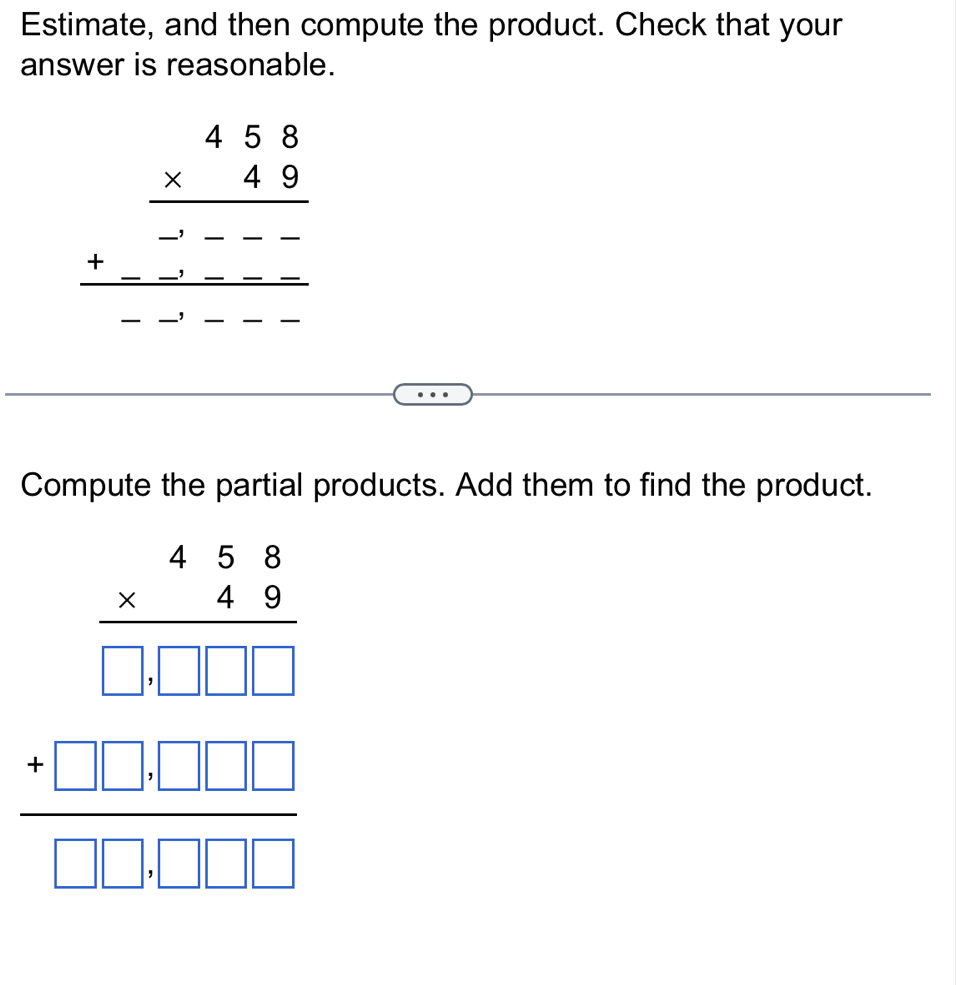 Estimate, and then compute the product. Check that your
answer is reasonable.
beginarrayr 458 * 49 hline -----49----endarray
Compute the partial products. Add them to find the product.
beginarrayr 438frac 4 * 20304 0 _ □  _ endarray  _ _ □  □ □ endarray