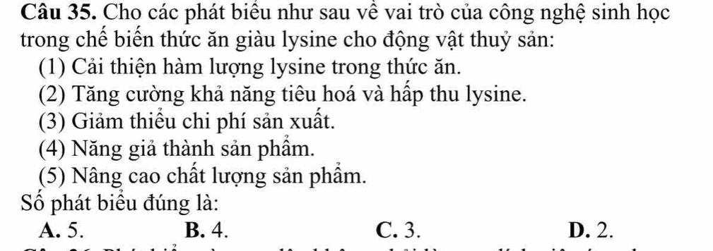 Cho các phát biểu như sau về vai trò của công nghệ sinh học
trong chế biển thức ăn giàu lysine cho động vật thuỷ sản:
(1) Cải thiện hàm lượng lysine trong thức ăn.
(2) Tăng cường khả năng tiêu hoá và hấp thu lysine.
(3) Giảm thiểu chi phí sản xuất.
(4) Năng giả thành sản phầm.
(5) Nâng cao chất lượng sản phẩm.
Số phát biểu đúng là:
A. 5. B. 4. C. 3. D. 2.