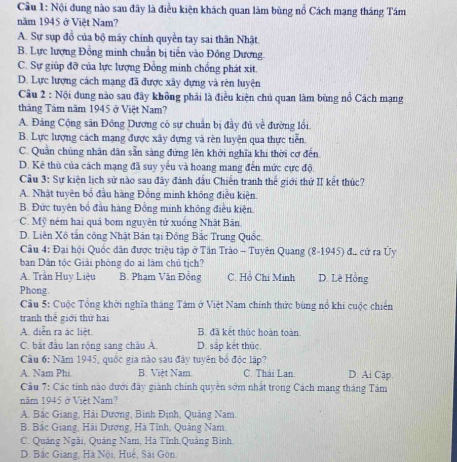 Nội dung nào sau đây là điều kiện khách quan làm bùng nổ Cách mạng tháng Tám
năm 1945 ở Việt Nam?
A. Sự sụp đồ của bộ máy chính quyền tay sai thân Nhật.
B. Lực lượng Đồng minh chuẩn bị tiến vào Đông Dương.
C. Sự giúp đỡ của lực lượng Đồng minh chống phát xít.
D. Lực lượng cách mạng đã được xây dựng và rèn luyện
Câu 2 : Nội dung nào sau đây không phải là điều kiện chủ quan làm bùng nổ Cách mạng
tháng Tầm năm 1945 ở Việt Nam?
A. Đảng Cộng sản Đông Dương có sự chuẩn bị đầy đủ về đường lối.
B. Lực lượng cách mạng được xây dựng và rèn luyện qua thực tiễn
C. Quần chúng nhân dân sẵn sàng đứng lên khởi nghĩa khi thời cơ đến.
D. Kẻ thù của cách mạng đã suy yểu và hoang mang đến mức cực độ.
Cầu 3: Sự kiện lịch sử nào sau đây đánh đấu Chiến tranh thế giới thứ II kết thúc?
A. Nhật tuyên bổ đầu hàng Đồng minh không điều kiện.
B. Đức tuyên bổ đầu hàng Đồng minh không điều kiện.
C. Mỹ ném hai quả bom nguyên tử xuồng Nhật Bản.
D. Liên Xô tấn công Nhật Bản tại Đông Bắc Trung Quốc.
Câu 4: Đại hội Quốc dân được triệu tập ở Tân Trào - Tuyên Quang (8-1945) đ. cử ra Ủy
ban Dân tộc Giải phóng đo ai làm chủ tịch?
A. Trần Huy Liệu B. Phạm Văn Đồng C. Hồ Chí Minh D. Lê Hồng
Phong.
Câu 5: Cuộc Tổng khởi nghĩa tháng Tám ở Việt Nam chính thức bùng nổ khi cuộc chiến
tranh thể giới thử hai
A. diễn ra ác liệt. B. đã kết thúc hoàn toàn.
C. bắt đầu lan rộng sang châu Á. D. sắp kết thúc.
âu 6: Năm 1945, quốc gia nào sau đây tuyên bổ độc lập?
A. Nam Phi. B. Việt Nam. C. Thái Lan. D. Ai Cập.
Câu 7: Các tỉnh nào đưới đây giành chính quyền sớm nhất trong Cách mạng tháng Tám
năm 1945 ở Việt Nam?
A. Bắc Giang, Hải Dương, Bình Định, Quảng Nam.
B. Bắc Giang, Hải Dương, Hà Tĩnh, Quảng Nam.
C. Quảng Ngãi, Quảng Nam, Hà Tĩnh,Quảng Bình.
D. Bắc Giang, Hà Nội, Huế, Sài Gòn.