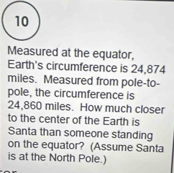 Measured at the equator, 
Earth's circumference is 24,874
miles. Measured from pole-to- 
pole, the circumference is
24,860 miles. How much closer 
to the center of the Earth is 
Santa than someone standing 
on the equator? (Assume Santa 
is at the North Pole.)