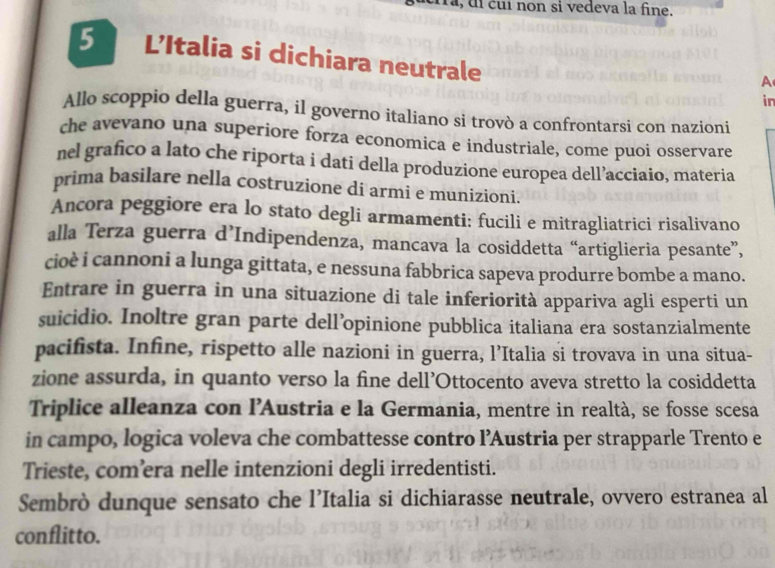 la, di cuí non si vedeva la fine.
5 L'Italia si dichiara neutrale 
A 
in 
Allo scoppio della guerra, il governo italiano si trovò a confrontarsi con nazioni 
che avevano una superiore forza economica e industriale, come puoi osservare 
nel grafico a lato che riporta i dati della produzione europea dell’acciaio, materia 
prima basilare nella costruzione dí armi e munizioni. 
Ancora peggiore era lo stato degli armamenti: fucili e mitragliatrici risalivano 
alla Terza guerra d’Indipendenza, mancava la cosiddetta “artiglieria pesante”, 
cioè i cannoni a lunga gittata, e nessuna fabbrica sapeva produrre bombe a mano. 
Entrare in guerra in una situazione di tale inferiorità appariva agli esperti un 
suicidio. Inoltre gran parte dell’opinione pubblica italiana era sostanzialmente 
pacifista. Infine, rispetto alle nazioni in guerra, l’Italia si trovava in una situa- 
zione assurda, in quanto verso la fine dell’Ottocento aveva stretto la cosiddetta 
Triplice alleanza con l'Austria e la Germania, mentre in realtà, se fosse scesa 
in campo, logica voleva che combattesse contro l’Austria per strapparle Trento e 
Trieste, com’era nelle intenzioni degli irredentisti. 
Sembrò dunque sensato che l’Italia si dichiarasse neutrale, ovvero estranea al 
conflitto.