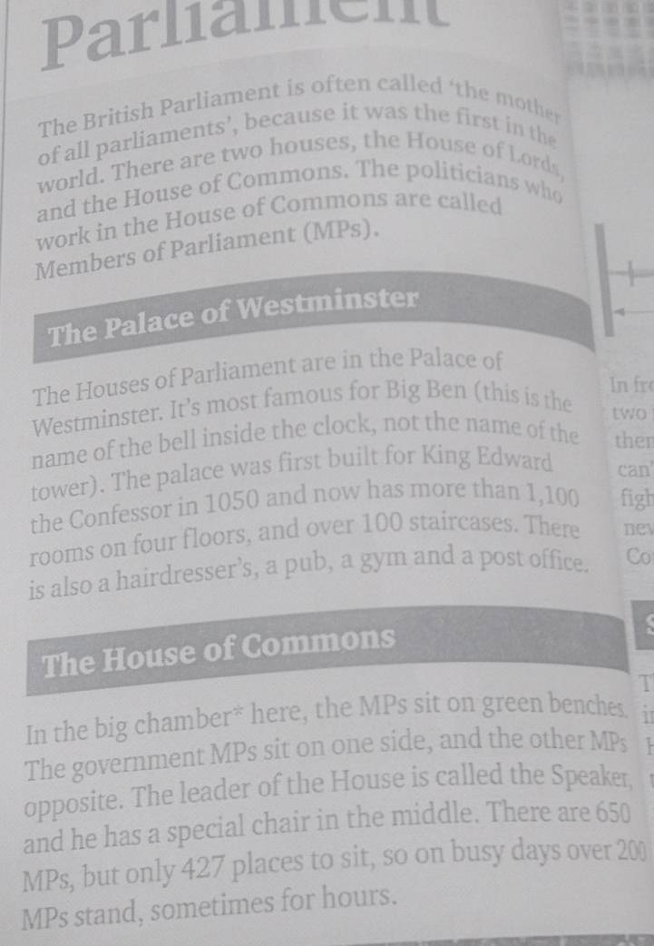 Parlament 
The British Parliament is often called ‘the mother 
of all parliaments’, because it was the first in the 
world. There are two houses, the House of Lords, 
and the House of Commons. The politicians who 
work in the House of Commons are called 
Members of Parliament (MPs), 
The Palace of Westminster 
The Houses of Parliament are in the Palace of 
In fr 
Westminster. It’s most famous for Big Ben (this is the 
two 
name of the bell inside the clock, not the name of the then 
tower). The palace was first built for King Edward can 
the Confessor in 1050 and now has more than 1,100 figh 
rooms on four floors, and over 100 staircases. There nev 
is also a hairdresser’s, a pub, a gym and a post office. Co 
The House of Commons 
. 
T 
In the big chamber* here, the MPs sit on green benches. a 
The government MPs sit on one side, and the other MPs 
opposite. The leader of the House is called the Speaker, 
and he has a special chair in the middle. There are 650
MPs, but only 427 places to sit, so on busy days over 200
MPs stand, sometimes for hours.