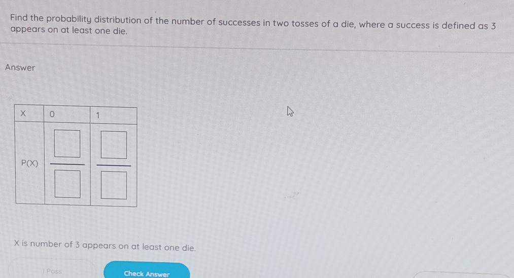 Find the probability distribution of the number of successes in two tosses of a die, where a success is defined as 3
appears on at least one die.
Answer
X is number of 3 appears on at least one die.
1 Pass Check Answer