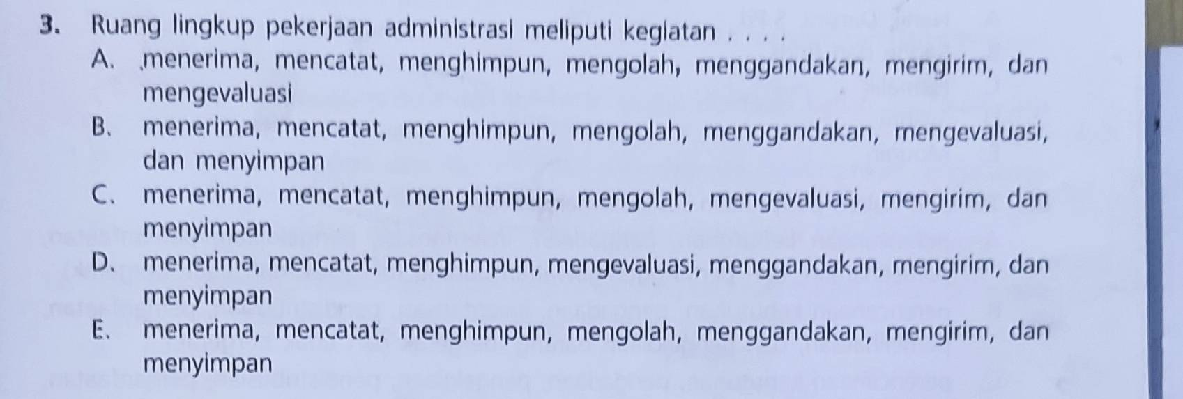 Ruang lingkup pekerjaan administrasi meliputi kegiatan . . . .
A. menerima, mencatat, menghimpun, mengolah, menggandakan, mengirim, dan
mengevaluasi
B. menerima, mencatat, menghimpun, mengolah, menggandakan, mengevaluasi,
dan menyimpan
C. menerima, mencatat, menghimpun, mengolah, mengevaluasi, mengirim, dan
menyimpan
D. menerima, mencatat, menghimpun, mengevaluasi, menggandakan, mengirim, dan
menyimpan
E. menerima, mencatat, menghimpun, mengolah, menggandakan, mengirim, dan
menyimpan