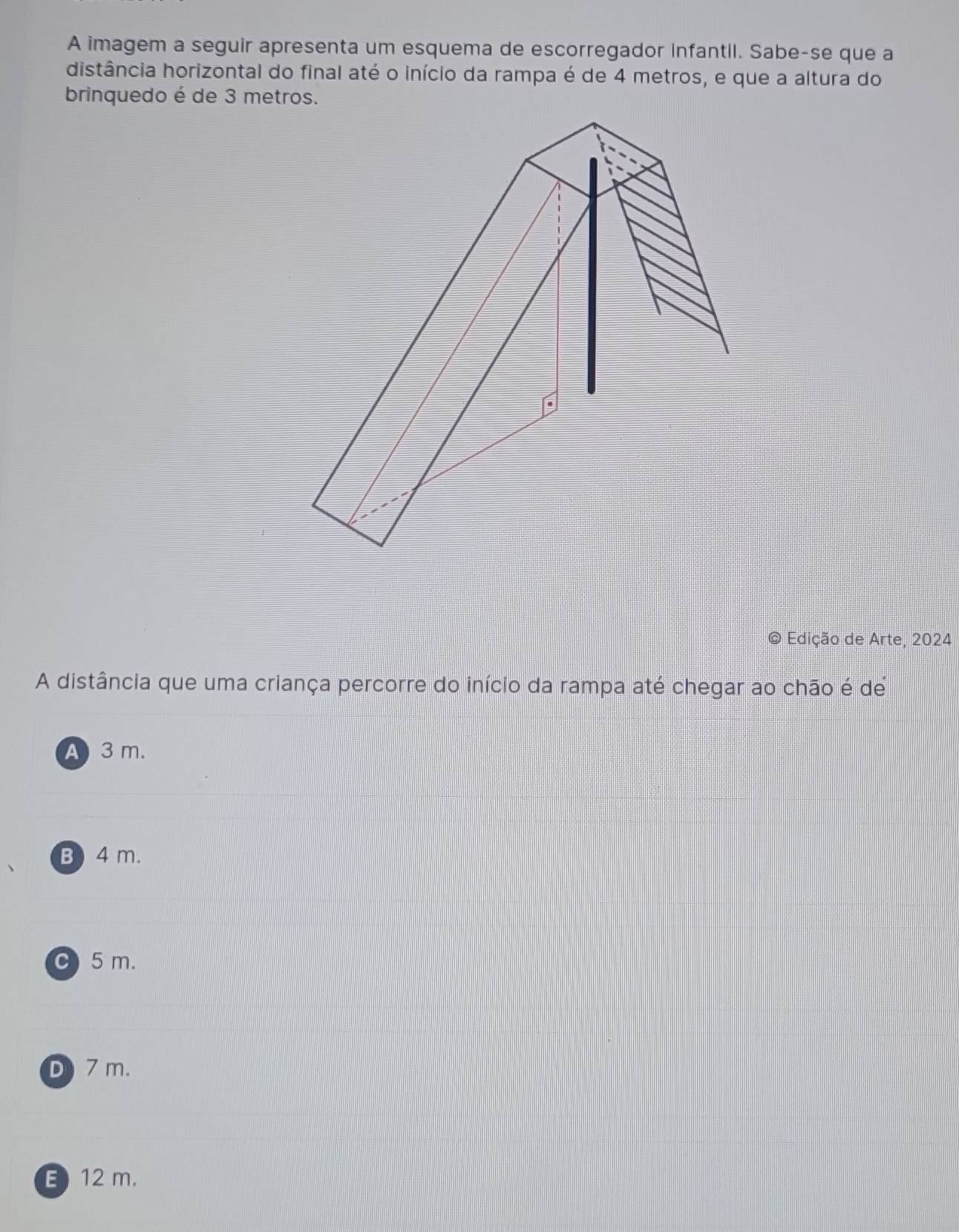 A imagem a seguir apresenta um esquema de escorregador infantil. Sabe-se que a
distância horizontal do final até o início da rampa é de 4 metros, e que a altura do
brinquedo é de 3 metros.
Edição de Arte, 2024
A distância que uma criança percorre do início da rampa até chegar ao chão é de
A3m.
B) 4 m.
C 5 m.
D 7 m.
E) 12 m.