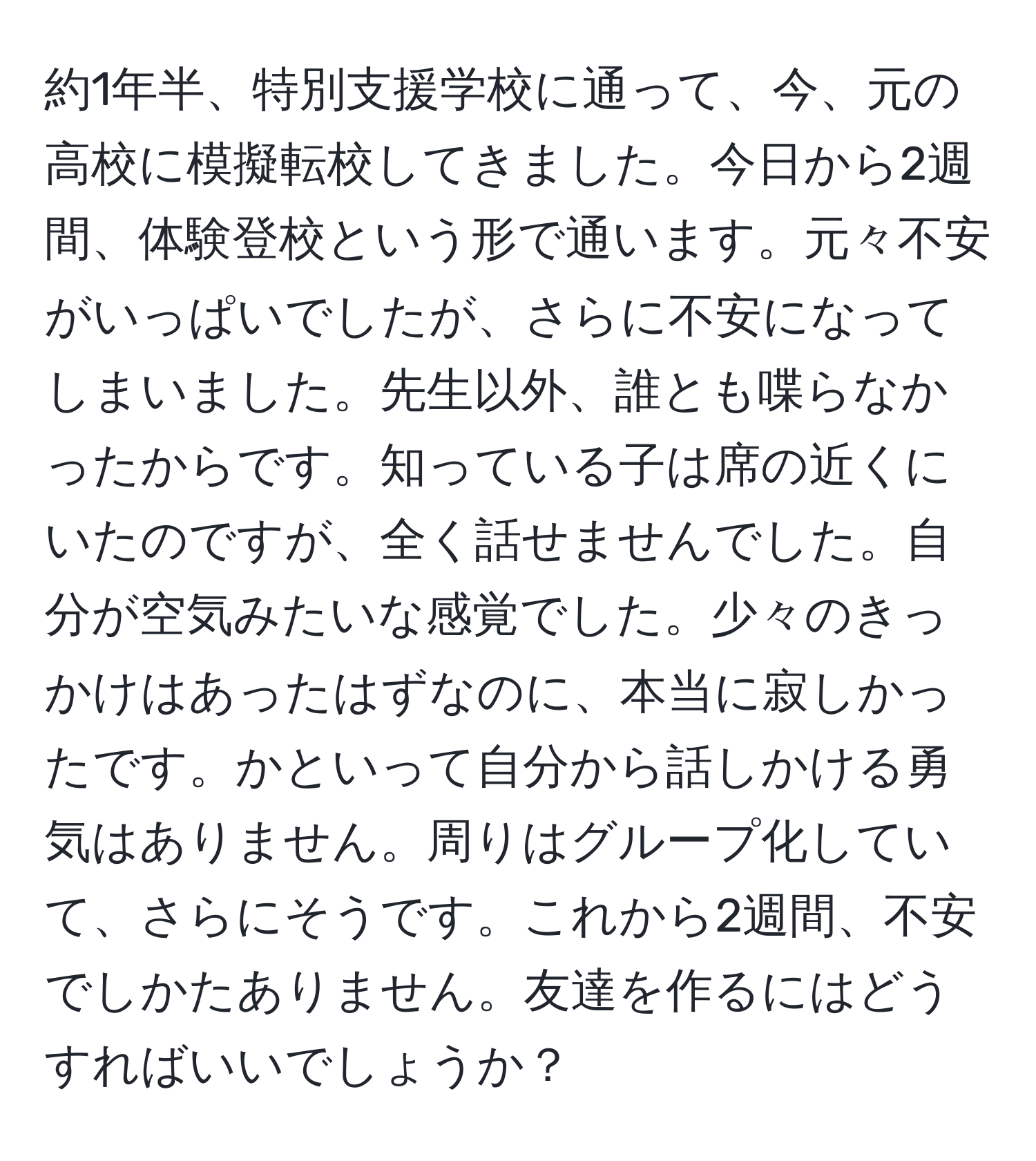 約1年半、特別支援学校に通って、今、元の高校に模擬転校してきました。今日から2週間、体験登校という形で通います。元々不安がいっぱいでしたが、さらに不安になってしまいました。先生以外、誰とも喋らなかったからです。知っている子は席の近くにいたのですが、全く話せませんでした。自分が空気みたいな感覚でした。少々のきっかけはあったはずなのに、本当に寂しかったです。かといって自分から話しかける勇気はありません。周りはグループ化していて、さらにそうです。これから2週間、不安でしかたありません。友達を作るにはどうすればいいでしょうか？