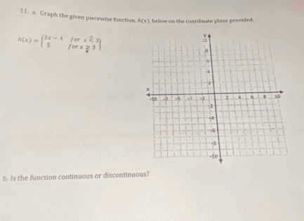 Graph the given piecewise function, h(x) , below on the coordinate plane provided.
h(x)=beginarrayl 3x-4forx<3 5forx≥ 3endarray
b. Is the function continuous or discontinuous?