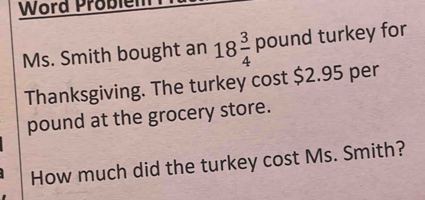 Word Problem 
Ms. Smith bought an 18 3/4 pour nd turkey for 
Thanksgiving. The turkey cost $2.95 per
pound at the grocery store. 
How much did the turkey cost Ms. Smith?