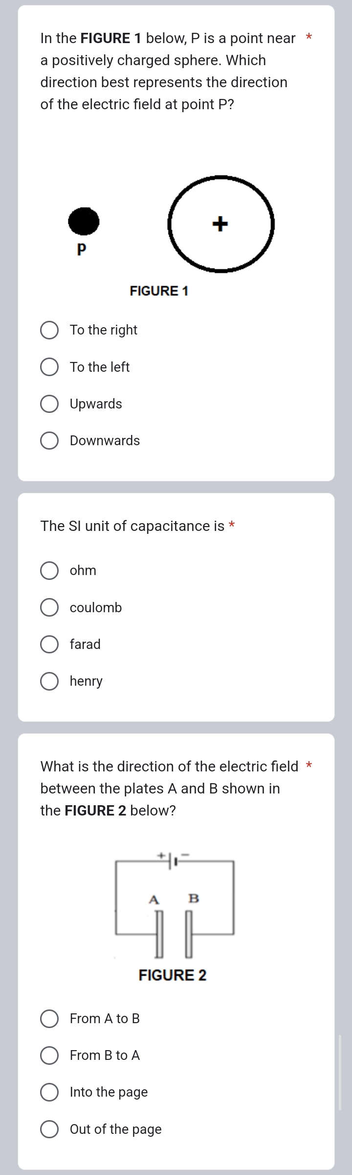 In the FIGURE 1 below, P is a point near
a positively charged sphere. Which
direction best represents the direction
of the electric field at point P?
+
P
FIGURE 1
To the right
To the left
Upwards
Downwards
The SI unit of capacitance is *
ohm
coulomb
farad
henry
What is the direction of the electric field 
between the plates A and B shown in
the FIGURE 2 below?
A B
FIGURE 2
From A to B
From B to A
Into the page
Out of the page