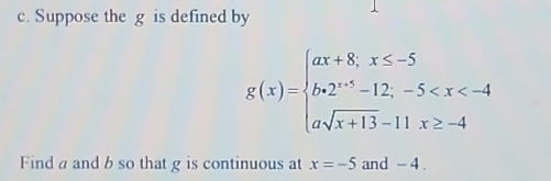 Suppose the g is defined by
g(x)=beginarrayl ax+8,x≤ -5 b+2^(x+5)-12,-5
Find a and b so that g is continuous at x=-5 and - 4.