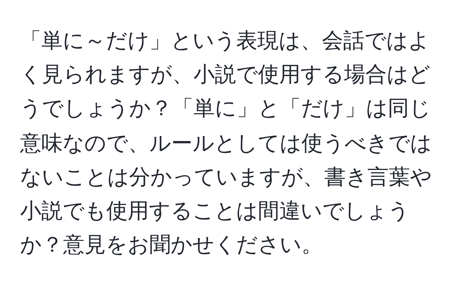 「単に～だけ」という表現は、会話ではよく見られますが、小説で使用する場合はどうでしょうか？「単に」と「だけ」は同じ意味なので、ルールとしては使うべきではないことは分かっていますが、書き言葉や小説でも使用することは間違いでしょうか？意見をお聞かせください。