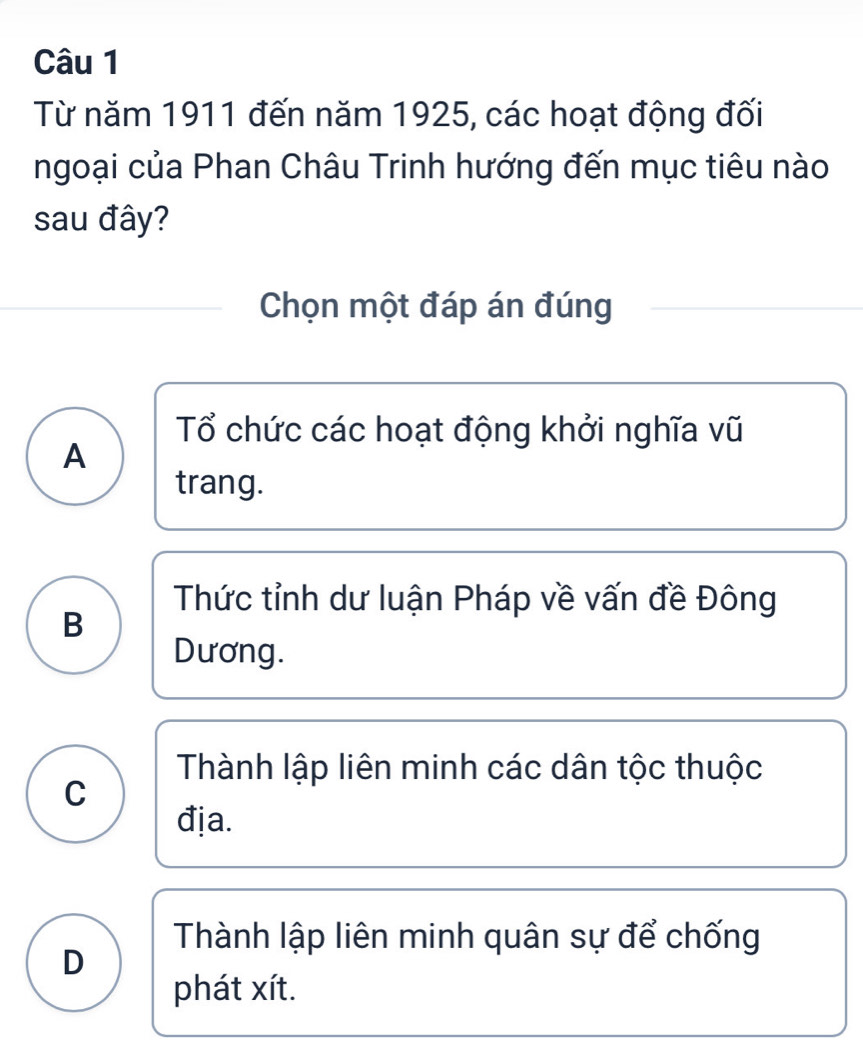 Từ năm 1911 đến năm 1925, các hoạt động đối
ngoại của Phan Châu Trinh hướng đến mục tiêu nào
sau đây?
Chọn một đáp án đúng
Tổ chức các hoạt động khởi nghĩa vũ
A
trang.
Thức tỉnh dư luận Pháp về vấn đề Đông
B
Dương.
Thành lập liên minh các dân tộc thuộc
C
địa.
Thành lập liên minh quân sự để chống
D
phát xít.