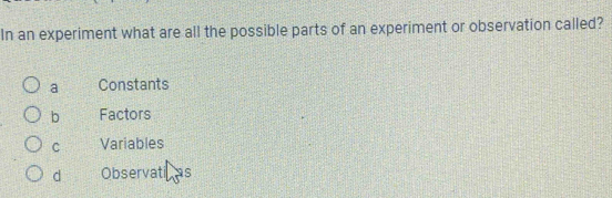 In an experiment what are all the possible parts of an experiment or observation called?
a Constants
b Factors
C Variables
d Observati as