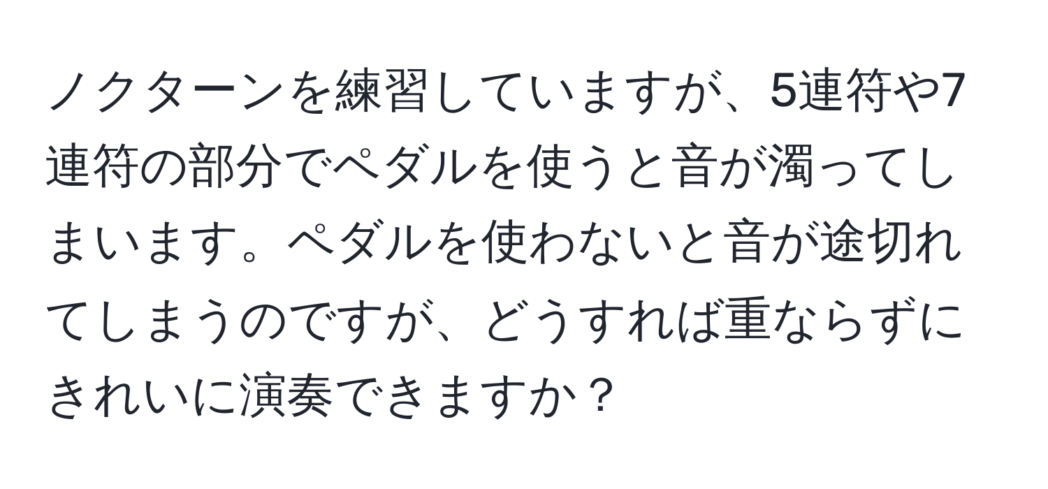 ノクターンを練習していますが、5連符や7連符の部分でペダルを使うと音が濁ってしまいます。ペダルを使わないと音が途切れてしまうのですが、どうすれば重ならずにきれいに演奏できますか？