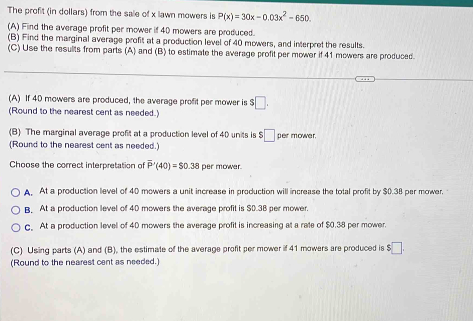 The profit (in dollars) from the sale of x lawn mowers is P(x)=30x-0.03x^2-650. 
(A) Find the average profit per mower if 40 mowers are produced.
(B) Find the marginal average profit at a production level of 40 mowers, and interpret the results.
(C) Use the results from parts (A) and (B) to estimate the average profit per mower if 41 mowers are produced.
(A) If 40 mowers are produced, the average profit per mower is $□. 
(Round to the nearest cent as needed.)
(B) The marginal average profit at a production level of 40 units is $□ per mower.
(Round to the nearest cent as needed.)
Choose the correct interpretation of overline P'(40)=$0.38 per mower.
A. At a production level of 40 mowers a unit increase in production will increase the total profit by $0.38 per mower.
B. At a production level of 40 mowers the average profit is $0.38 per mower.
c. At a production level of 40 mowers the average profit is increasing at a rate of $0.38 per mower.
(C) Using parts (A) and (B), the estimate of the average profit per mower if 41 mowers are produced is $□. 
(Round to the nearest cent as needed.)