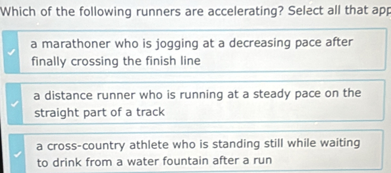 Which of the following runners are accelerating? Select all that app
a marathoner who is jogging at a decreasing pace after
finally crossing the finish line
a distance runner who is running at a steady pace on the
straight part of a track
a cross-country athlete who is standing still while waiting
to drink from a water fountain after a run