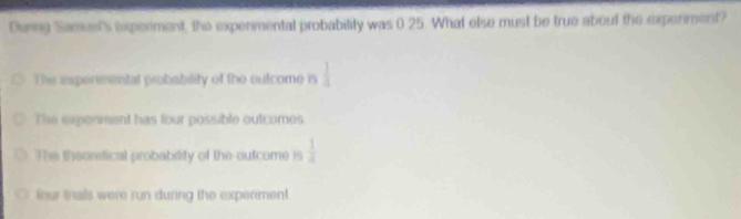 Dening Samet's experiment, the expermental probabitity was 0 25. What elso must be true about the experiment?
The espermental probability of the outcome is  1/a 
The exponment has four possible outcomes.
The theonstical probability of the outcome is  1/4 
our trals were run during the expeniment