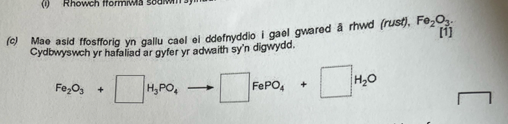 (1) Rhowch tformiWa souw 
(c) Mae asid ffosfforig yn gallu cael ei ddefnyddio i gael gwared a rhwd (rust), Fe_2O_3. 
[1] 
Cydbwyswch yr hafaliad ar gyfer yr adwaith sy'n digwydd.
Fe_2O_3+□ H_3PO_4 □ FePO_4+□ H_2O