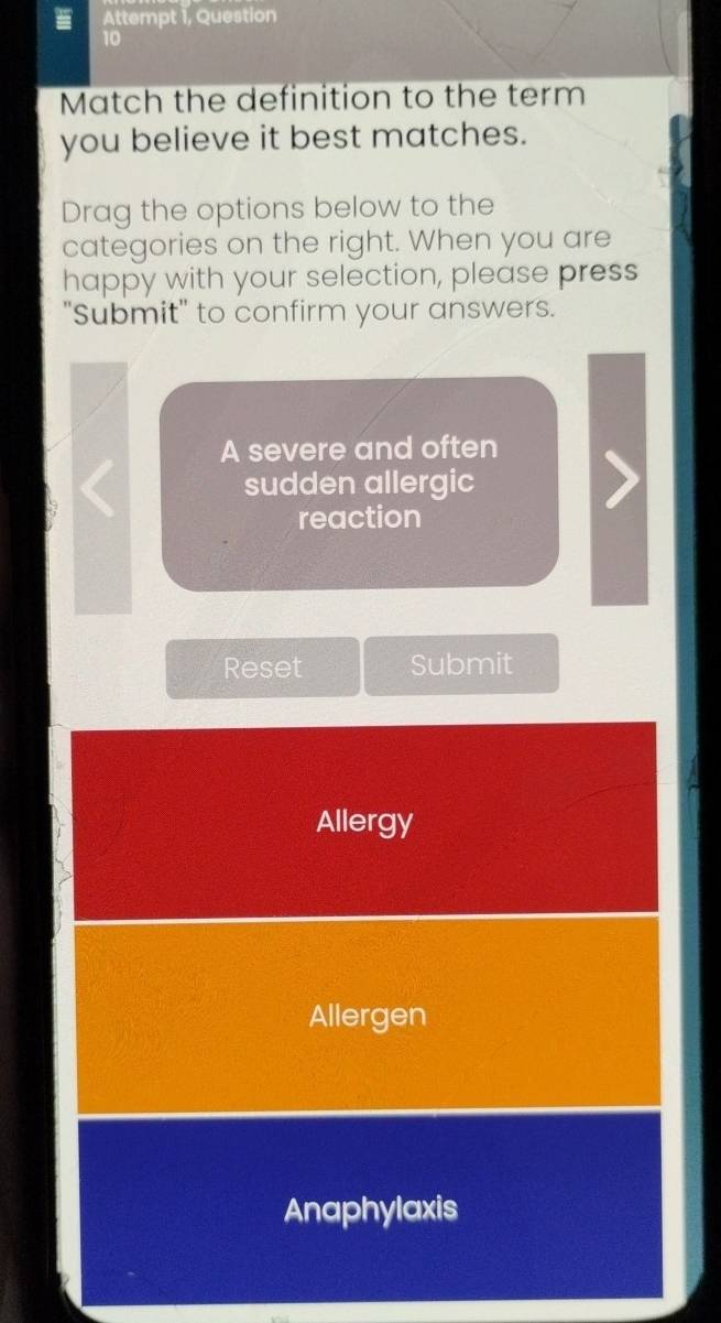 = Attempt 1, Question
10
Match the definition to the term
you believe it best matches.
Drag the options below to the
categories on the right. When you are
happy with your selection, please press
"Submit" to confirm your answers.
A severe and often
sudden allergic
reaction
Reset Submit
Allergy
Allergen
Anaphylaxis