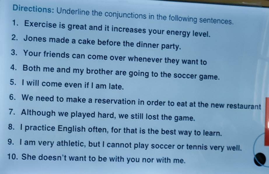 Directions: Underline the conjunctions in the following sentences. 
1. Exercise is great and it increases your energy level. 
2. Jones made a cake before the dinner party. 
3. Your friends can come over whenever they want to 
4. Both me and my brother are going to the soccer game. 
5. I will come even if I am late. 
6. We need to make a reservation in order to eat at the new restaurant 
7. Although we played hard, we still lost the game. 
8. I practice English often, for that is the best way to learn. 
9. I am very athletic, but I cannot play soccer or tennis very well. 
10. She doesn't want to be with you nor with me.