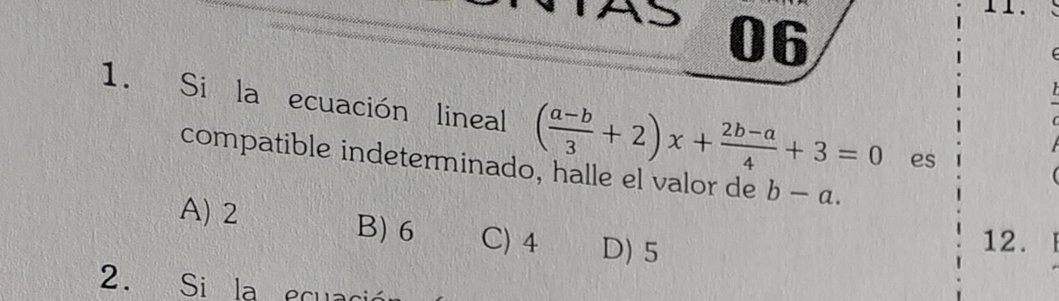 06
1. Si la ecuación lineal ( (a-b)/3 +2)x+ (2b-a)/4 +3=0 es
compatible indeterminado, halle el valor de b-a.

A) 2
B) 6 C) 4 D) 5
12.
2. Si la ecua