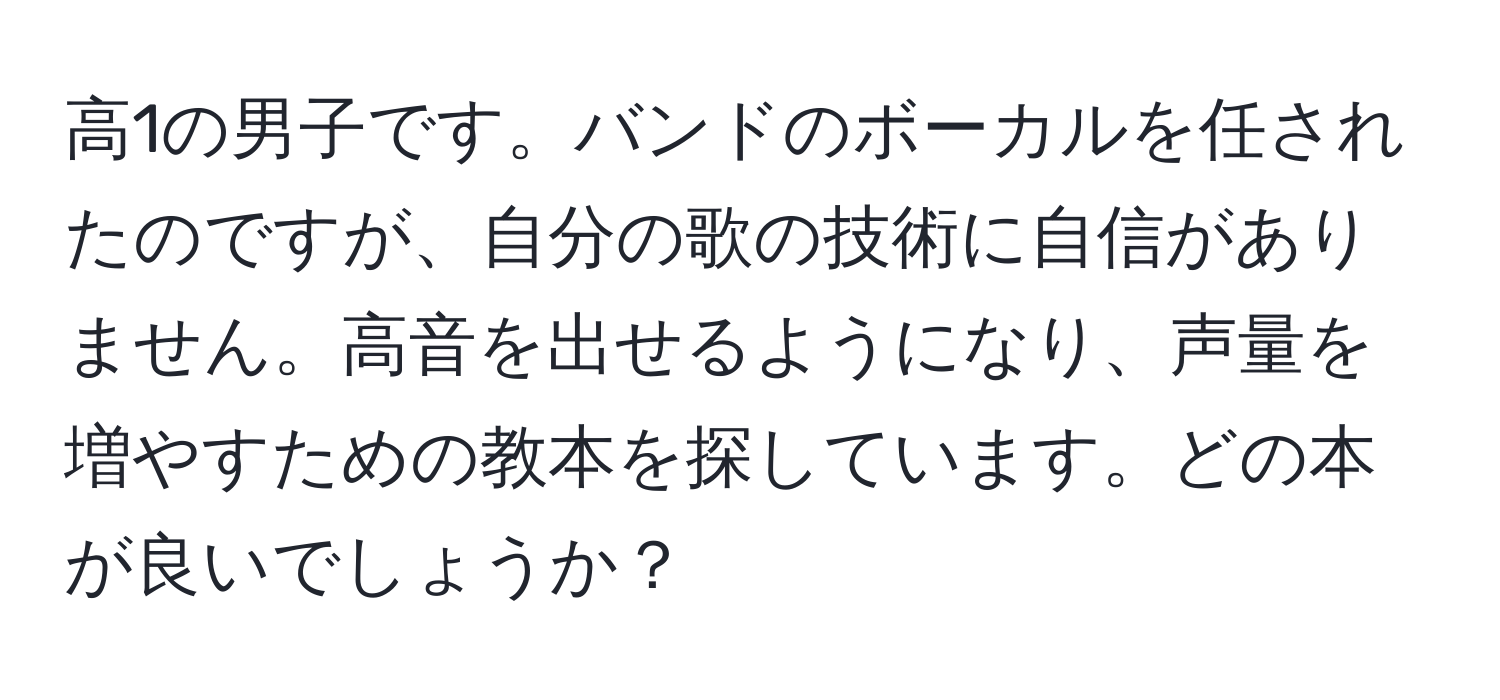 高1の男子です。バンドのボーカルを任されたのですが、自分の歌の技術に自信がありません。高音を出せるようになり、声量を増やすための教本を探しています。どの本が良いでしょうか？