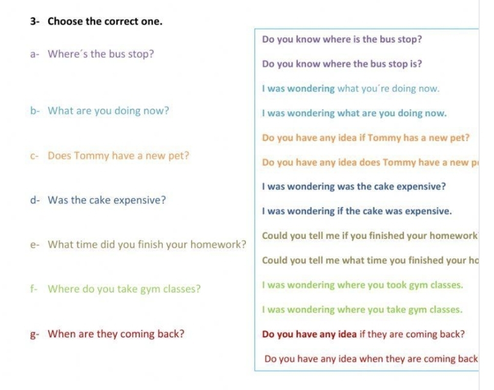 3- Choose the correct one. 
Do you know where is the bus stop? 
a- Where's the bus stop? 
Do you know where the bus stop is? 
I was wondering what you´re doing now. 
b- What are you doing now? I was wondering what are you doing now. 
Do you have any idea if Tommy has a new pet? 
c- Does Tommy have a new pet? 
Do you have any idea does Tommy have a new p 
I was wondering was the cake expensive? 
d- Was the cake expensive? 
I was wondering if the cake was expensive. 
Could you tell me if you finished your homework 
e- What time did you finish your homework? 
Could you tell me what time you finished your hc 
f- Where do you take gym classes? I was wondering where you took gym classes. 
I was wondering where you take gym classes. 
g- When are they coming back? Do you have any idea if they are coming back? 
Do you have any idea when they are coming back