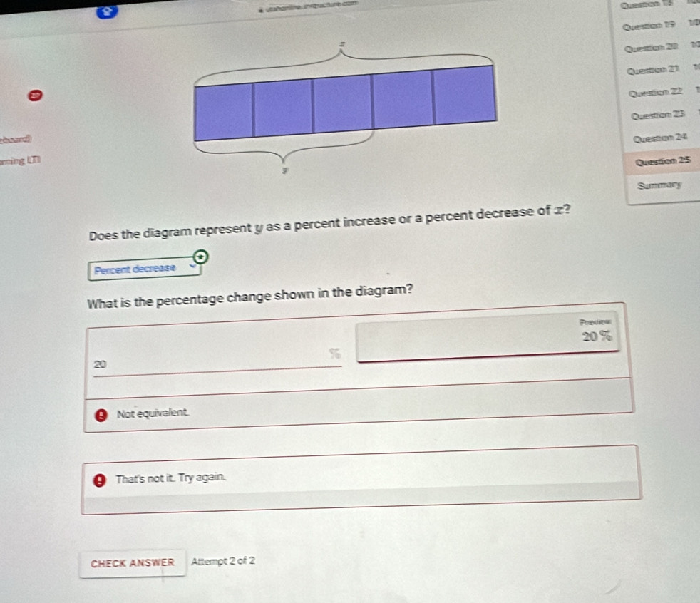 Questan 15 
Question 19 1/0
Question 20 1
Queston 21 1
Question 22 1
Question 23
hoad Queistian 24
ring LQuestion 25
Summary
Does the diagram represent y as a percent increase or a percent decrease of £?
t
Percent decrease
What is the percentage change shown in the diagram?
Precear
20%
20
Not equivalent.
That's not it. Try again.
CHECK ANSWER Attempt 2 of 2