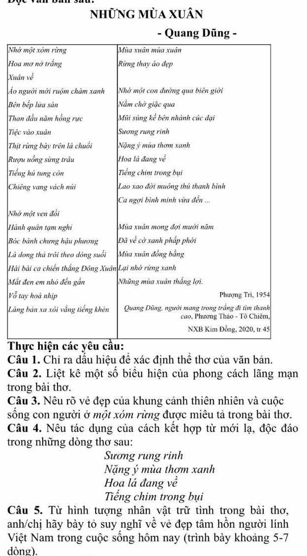 những mùa xuân 
Nh 
Ho 
Xu 
ÁẢo 
Bê 
Th 
Tiệ 
Th 
Rư 
Tiế 
Ch 
Nh 
Hà 
B 
Lá 
Hả 
Mắ 
Vỗ 
Là 
T 
Câu 1. Chỉ ra dấu hiệu để xác định thể thơ của văn bản. 
Câu 2. Liệt kê một số biểu hiện của phong cách lãng mạn 
trong bài thơ. 
Câu 3. Nêu rõ vẻ đẹp của khung cảnh thiên nhiên và cuộc 
sống con người ở một xóm rừng được miêu tả trong bài thơ. 
Câu 4. Nêu tác dụng của cách kết hợp từ mới lạ, độc đáo 
trong những dòng thơ sau: 
Sương rung rinh 
Nặng ý mùa thơm xanh 
Hoa lá đang về 
Tiếng chim trong bụi 
Câu 5. Từ hình tượng nhân vật trữ tình trong bài thơ, 
anh/chị hãy bày tỏ suy nghĩ về vẻ đẹp tâm hồn người lính 
Việt Nam trong cuộc sống hôm nay (trình bày khoảng 5-7 
dòng).