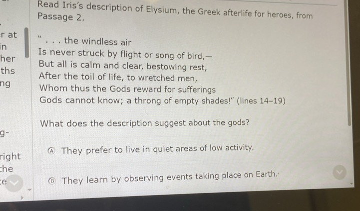 Read Iris’s description of Elysium, the Greek afterlife for heroes, from
Passage 2.
r at `` . . . the windless air
in Is never struck by flight or song of bird,—
her But all is calm and clear, bestowing rest,
ths After the toil of life, to wretched men,
ng Whom thus the Gods reward for sufferings
Gods cannot know; a throng of empty shades!” (lines 14-19)
What does the description suggest about the gods?
g-
right Ⓐ They prefer to live in quiet areas of low activity.
he
e € They learn by observing events taking place on Earth.