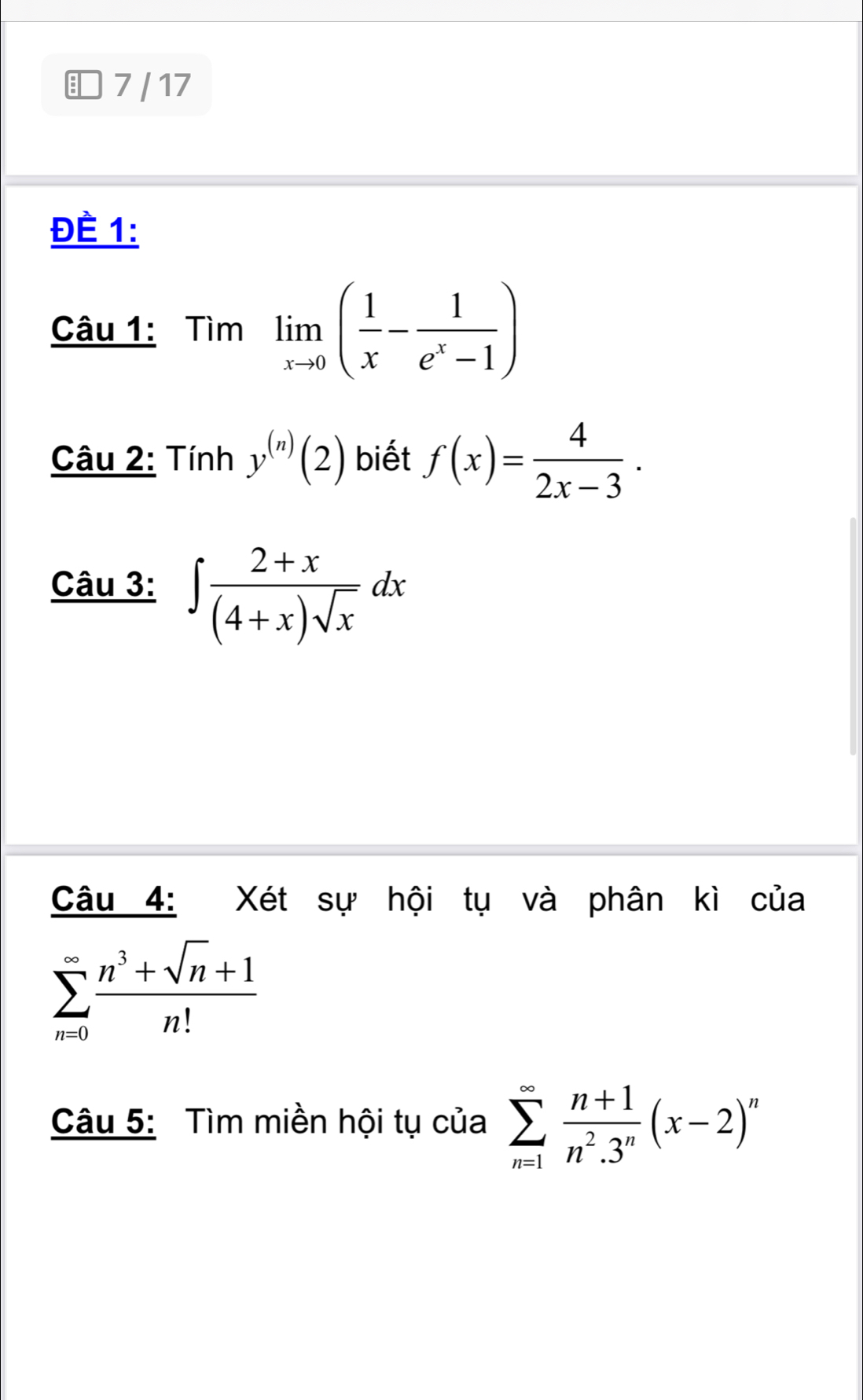 7/ 17 
ĐÉ 1: 
Câu 1: Timlimlimits _xto 0( 1/x - 1/e^x-1 )
Câu 2: Tính y^((n))(2) biết f(x)= 4/2x-3 . 
_ Chat a u 3: 
Câu 4: Xét sự hội tụ và phân kì của
sumlimits _(n=0)^(∈fty) (n^3+sqrt(n)+1)/n! 
Câu 5: Tìm miền hội tụ của sumlimits _(n=1)^(∈fty) (n+1)/n^2.3^n (x-2)^n