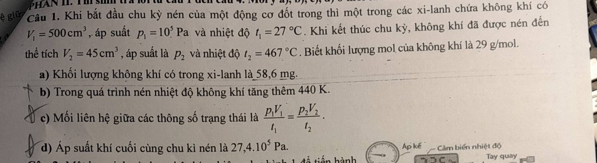 ệ giū Câu 1. Khi bắt đầu chu kỳ nén của một động cơ đốt trong thì một trong các xi-lanh chứa không khí có
V_1=500cm^3 , áp suất p_1=10_.^5Pa và nhiệt độ t_1=27°C. Khi kết thúc chu kỳ, không khí đã được nén đến 
thể tích V_2=45cm^3 , áp suất là p_2 và nhiệt độ t_2=467°C. Biết khối lượng mol của không khí là 29 g/mol. 
a) Khối lượng không khí có trong xi-lanh là 58,6 mg. 
b) Trong quá trình nén nhiệt độ không khí tăng thêm 440 K. 
c) Mối liên hệ giữa các thông số trạng thái là frac p_1V_1t_1=frac p_2V_2t_2. 
d) Áp suất khí cuối cùng chu kì nén là 27, 4.10^5Pa. Ap kế âm biến nhiệt độ 
hến hành Tay quay