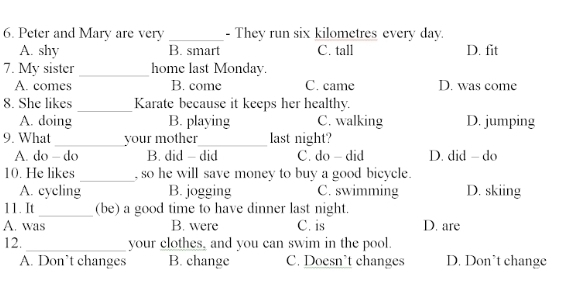 Peter and Mary are very _- They run six kilometres every day.
A. shy B. smart C. tall D. fit
7. My sister_ home last Monday.
A. comes B. come C. came D. was come
8. She likes _Karate because it keeps her healthy.
A. doing B. playing C. walking D. jumping
9. What _your mother_ last night?
A. do - do B. did - did C. do - did D. did - do
10. He likes _, so he will save money to buy a good bicycle.
A. cycling B. jogging C. swimming D. skiing
11. It _(be) a good time to have dinner last night.
A. was B. were C. is D. are
12._ your clothes, and you can swim in the pool.
A. Don’t changes B. change C. Doesn't changes D. Don't change