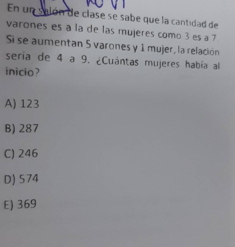 En un salón de clase se sabe que la cantidad de
varones es a la de las mujeres como 3 es a 7.
Si se aumentan 5 varones y 1 mujer, la relación
sería de 4 a 9. ¿Cuántas mujeres había al
inicio?
A) 123
B) 287
C) 246
D) 574
E) 369