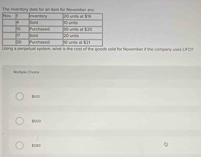 The inventory data for an item for November are:
Using a perpetual system, what is the cost of the goods sold for November if the company uses LIFO?
Multiple Choice
$610
$600
$580