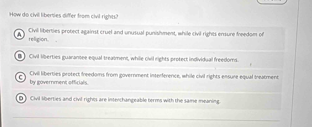 How do civil liberties differ from civil rights?
A Civil liberties protect against cruel and unusual punishment, while civil rights ensure freedom of
religion.
B Civil liberties guarantee equal treatment, while civil rights protect individual freedoms.
C
Civil liberties protect freedoms from government interference, while civil rights ensure equal treatment
by government officials.
D Civil liberties and civil rights are interchangeable terms with the same meaning.