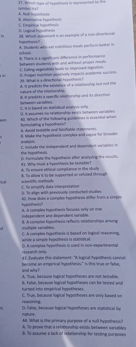 Which type of hypothesis is represented by the
symbol Ha?
A. Null hypothesis
B. Alternative hypothesis
C. Empirical hypothesis
D. Logical hypothesis
in 38. Which statement is an example of a non-directional
hypothesis?
A. Students who eat nutritious meals perform better in
school.
B. There is a significant difference in performance
between students with and without proper meals.
C. Eating vegetables leads to improved digestion.
s in D. Proper nutrition positively impacts academic success.
39. What is a directional hypothesis?
A. It predicts the existence of a relationship but not the
nature of the relationship.
B. It predicts a specific relationship and its direction
between variables.
C. It is based on statistical analysis only.
D. It assumes no relationship exists between variables.
een 40. Which of the following guidelines is essential when
formulating a hypothesis?
A. Avoid testable and falsifiable statements.
C B. Make the hypothesis complex and vague for broader
analysis.
C. Include the independent and dependent variables in
the hypothesis.
D. Formulate the hypothesis after analyzing the results.
41. Why must a hypothesis be testable?
A. To ensure ethical compliance in the study
B. To allow it to be supported or refuted through
ical scientific methods
C. To simplify data interpretation
D. To align with previously conducted studies
42. How does a complex hypothesis differ from a simple
hypothesis?
A. A complex hypothesis focuses only on one
independent and dependent variable.
B. A complex hypothesis reflects relationships among
d multiple variables.
C. A complex hypothesis is based on logical reasoning,
while a simple hypothesis is statistical.
D. A complex hypothesis is used in non-experimental
research only.
43. Evaluate this statement: “A logical hypothesis cannot
become an empirical hypothesis.” Is this true or false,
and why?
A. True, because logical hypotheses are not testable.
B. False, because logical hypotheses can be tested and
turned into empirical hypotheses.
C. True, because logical hypotheses are only based on
reasoning.
5. D. False, because logical hypotheses are statistical by
nature.
44. What is the primary purpose of a null hypothesis?
A. To prove that a relationship exists between variables
B. To assume a lack of relationship for testing purposes