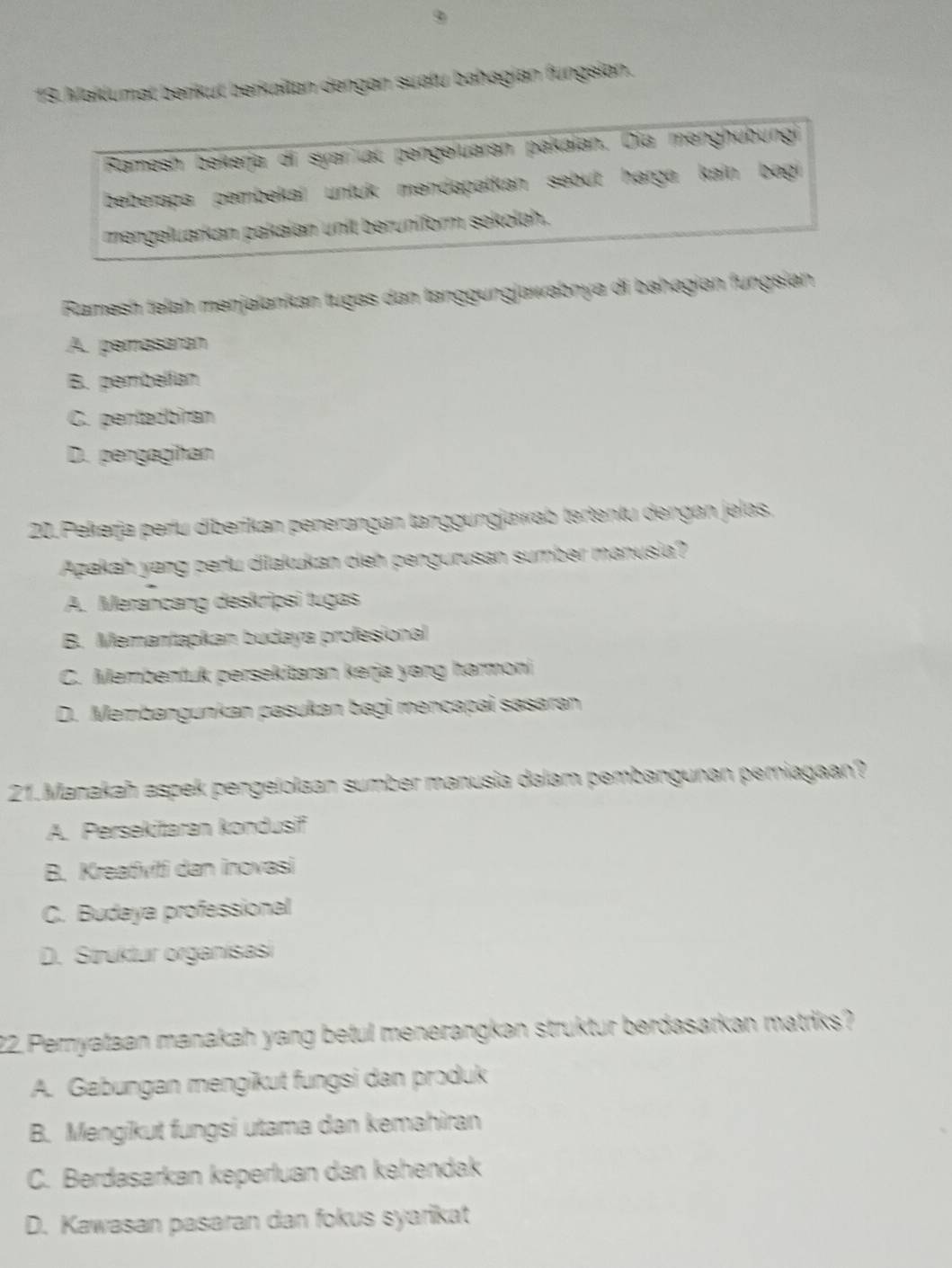 Makliumat berikut berkaïtan dengan suatu bahagian fungsian.
Ramesn bekerja di syar at pengeluarən pakaian. Dia menghübungi
beberąça pembekaí untuk məndąpatkan sebut hərga kain bagi
mengeluarkan pakaian unit beruniform sekolah.
Ramesh telah meŋjalankan tugəs dan tanggungjawabnya di bahəgian fungsian
A. pemasaran
B. pembelían
C. pentadbiran
D. pergagihan
20.Pekerja perlu diberikan penerangan tanggungjawab tertentu dengan jelas.
Azakah yang perlu dilakukan cieh pengurusan sumber manusia?
A. Merancang deskripsi tugas
B. Memantapkan budaya profesional
C. Membentuk persekitaran kerja yang harmoni
D. Membangunkan pasukan bagi məncapai sasaran
21.Manakah aspek pengelolaan sumber manusia dalam pembangunan periagaan?
A. Persekitaran kondusif
B. Kreativiti dan inovasi
C. Budaya professional
D. Struktur organisasi
22. Pemyataan manakah yang betul menerangkan struktur berdasarkan matriks?
A. Gabungan mengikut fungsi dan produk
B. Mengikut fungsi utama dan kemahiran
C. Berdasarkan keperluan dan kehendak
D. Kawasan pasaran dan fokus syarikat