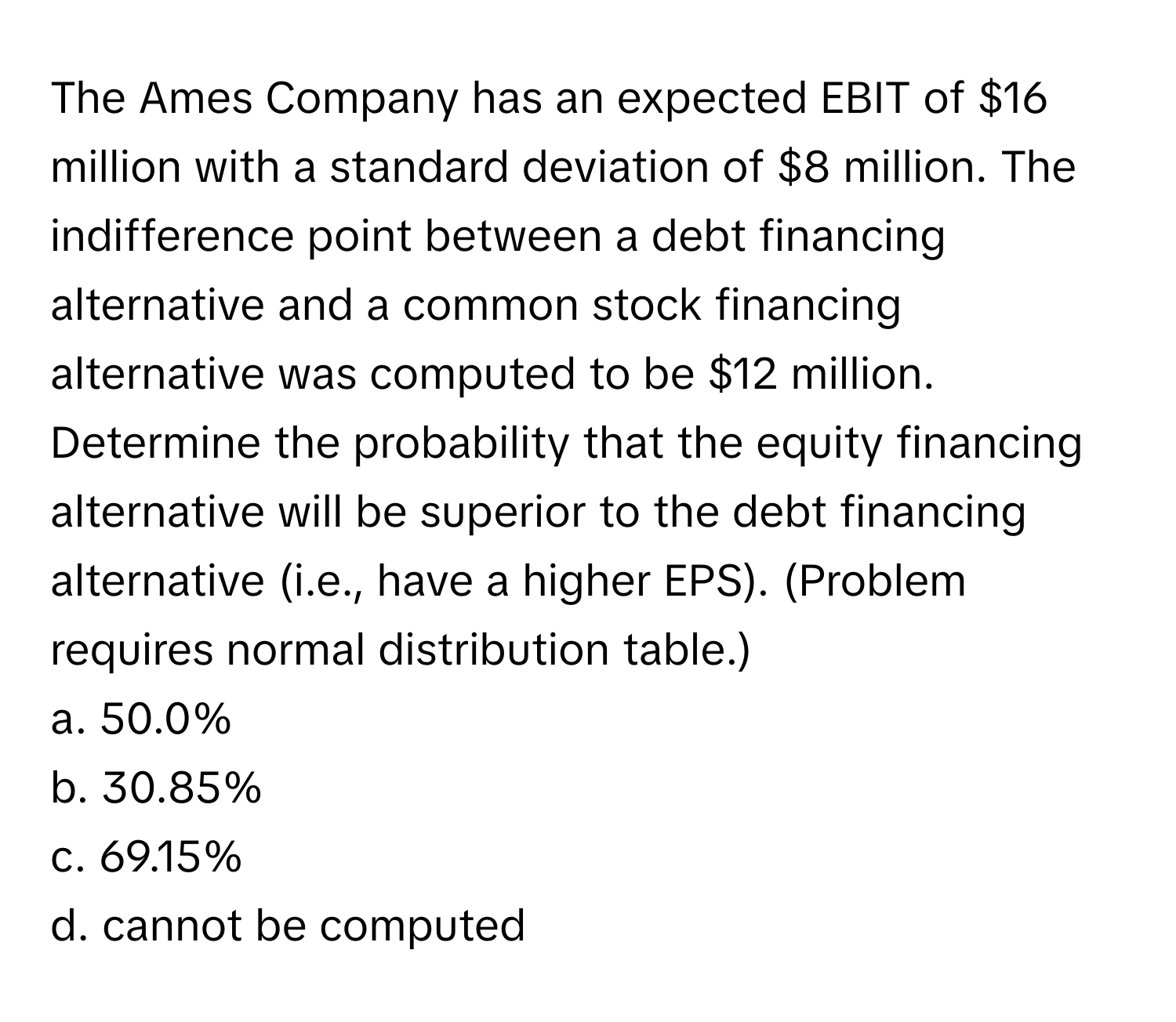 The Ames Company has an expected EBIT of $16 million with a standard deviation of $8 million. The indifference point between a debt financing alternative and a common stock financing alternative was computed to be $12 million. Determine the probability that the equity financing alternative will be superior to the debt financing alternative (i.e., have a higher EPS). (Problem requires normal distribution table.) 
a. 50.0%
b. 30.85%
c. 69.15%
d. cannot be computed