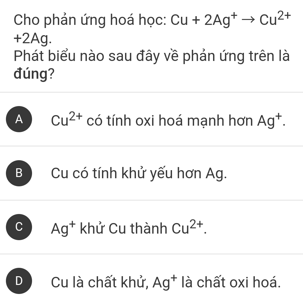 Cho phản ứng hoá học: Cu+2Ag^+to Cu^(2+)
+2Ag.
Phát biểu nào sau đây về phản ứng trên là
đúng?
A Cu^(2+) có tính oxi hoá mạnh hơn Ag^+.
B Cu có tính khử yếu hơn Ag.
、 Ag^+ khử Cu thành Cu^(2+).
D Cu là chất khử, Ag^+ là chất oxi hoá.