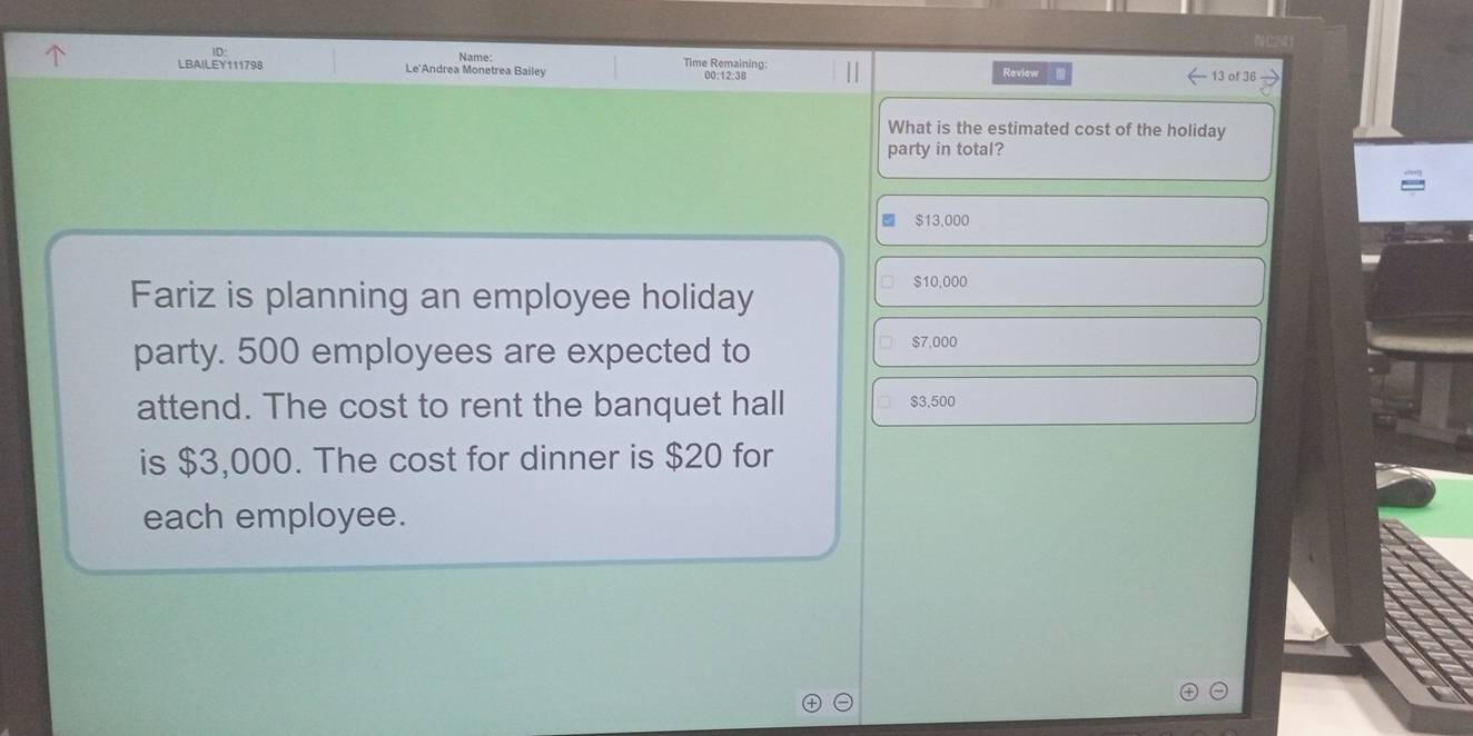 LBAILEY111798 Le'Andrea Monetrea Bailey Name: 00:12:38 Review
Time Remaining: 13 of 36
What is the estimated cost of the holiday
party in total?
$13,000
Fariz is planning an employee holiday
$10,000
party. 500 employees are expected to
$7,000
attend. The cost to rent the banquet hall $3,500
is $3,000. The cost for dinner is $20 for
each employee.